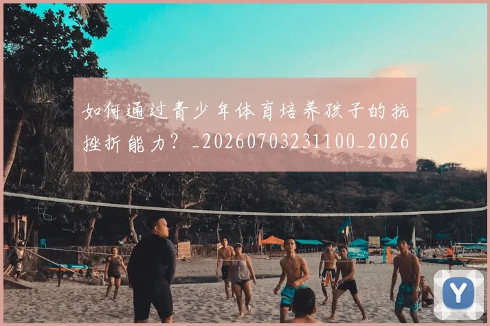 如何通过青少年体育培养孩子的抗挫折能力?_20260703231100_20260720184219