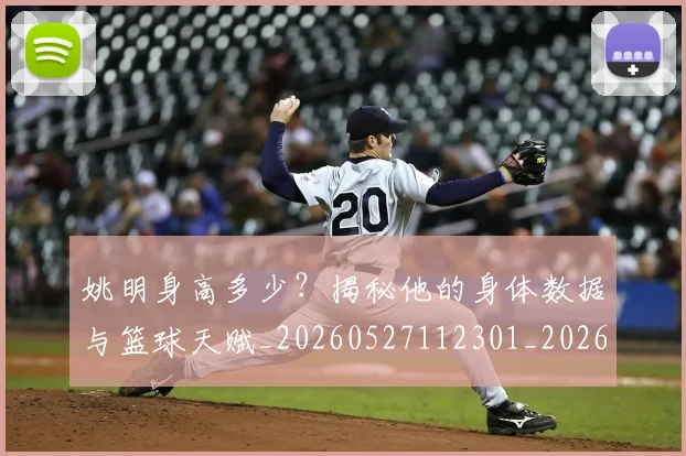 姚明身高多少?揭秘他的身体数据与篮球天赋_20260527112301_20260703233051
