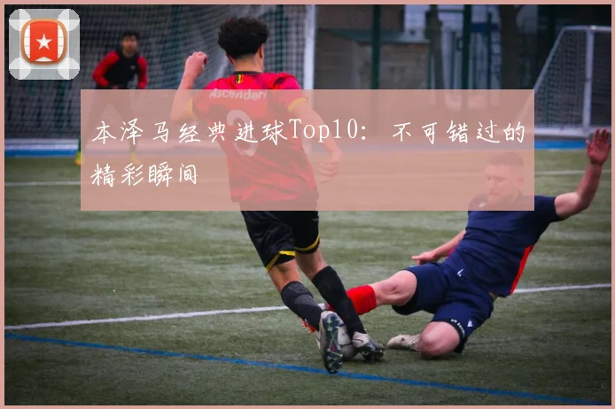 本泽马经典进球Top10：不可错过的精彩瞬间