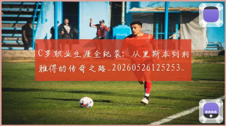 C罗职业生涯全纪录：从里斯本到利雅得的传奇之路_20260526125253_20260701213925