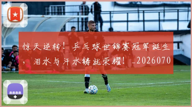 惊天逆转!乒乓球世锦赛冠军诞生,泪水与汗水铸就荣耀!_20260704174338_20260723172936