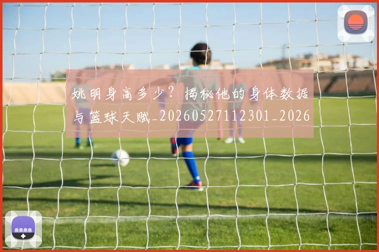 姚明身高多少?揭秘他的身体数据与篮球天赋_20260527112301_20260703233051