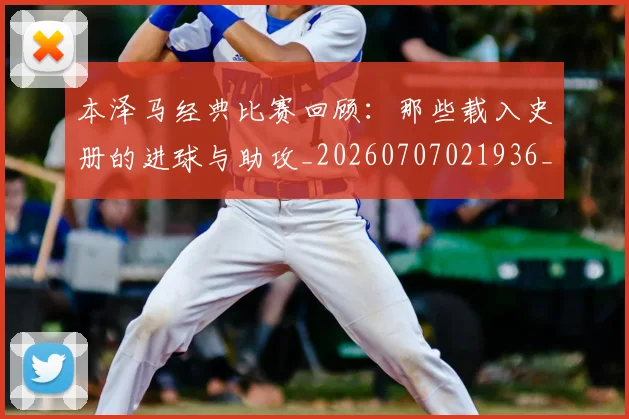 本泽马经典比赛回顾：那些载入史册的进球与助攻_20260707021936_20260731174516