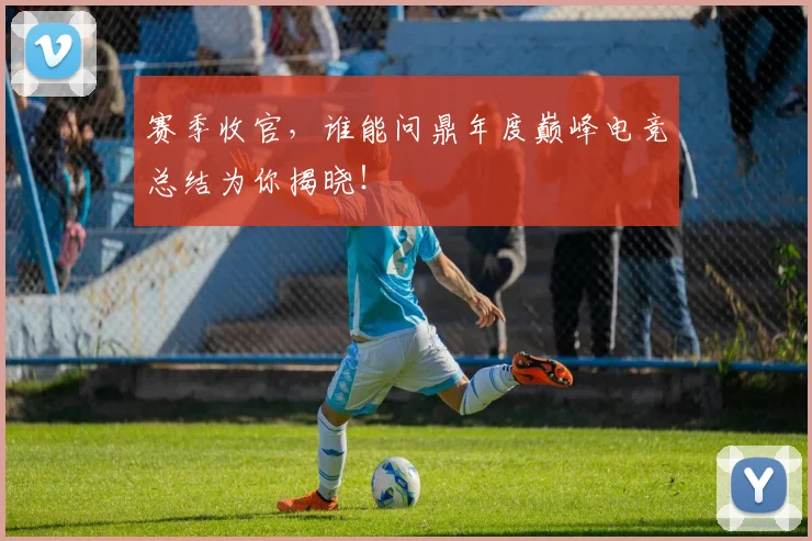 赛季收官,谁能问鼎年度巅峰电竞总结为你揭晓!