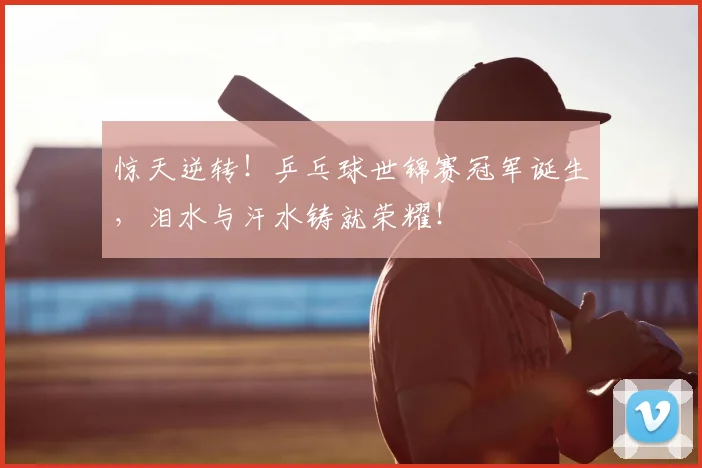 惊天逆转！乒乓球世锦赛冠军诞生，泪水与汗水铸就荣耀！