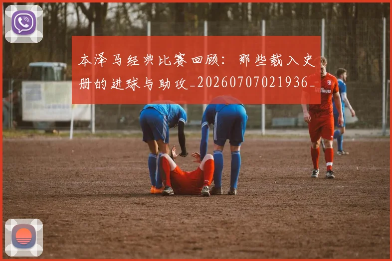 本泽马经典比赛回顾:那些载入史册的进球与助攻_20260707021936_20260731174516