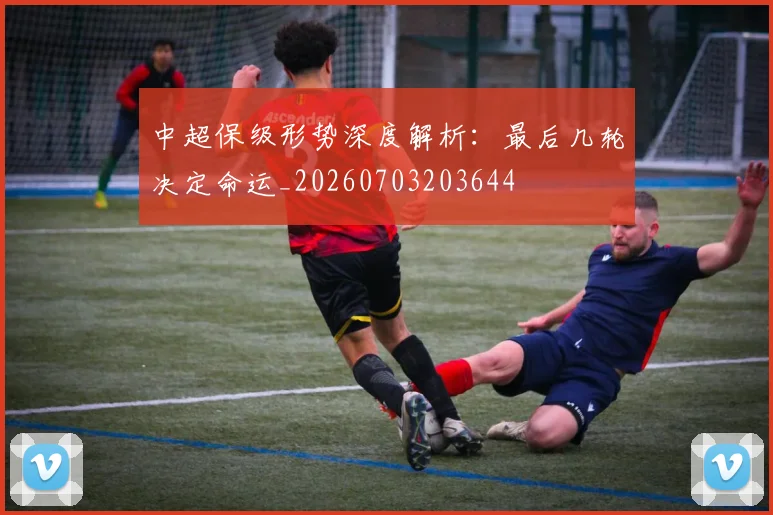 中超保级形势深度解析:最后几轮决定命运_20260703203644