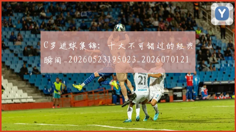 C罗进球集锦：十大不可错过的经典瞬间_20260523195023_20260701214100