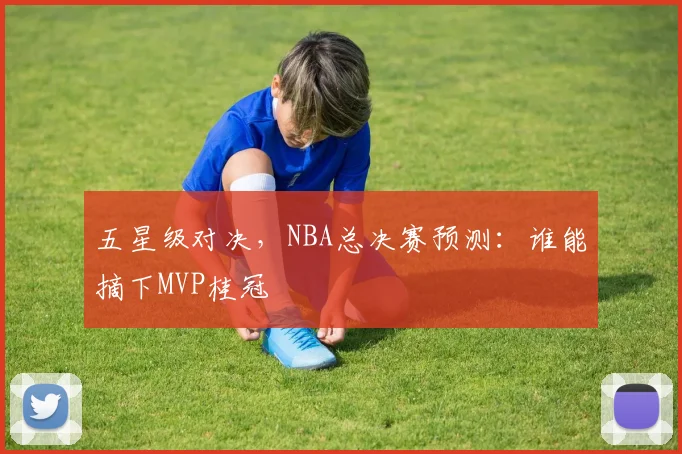 五星级对决，NBA总决赛预测：谁能摘下MVP桂冠