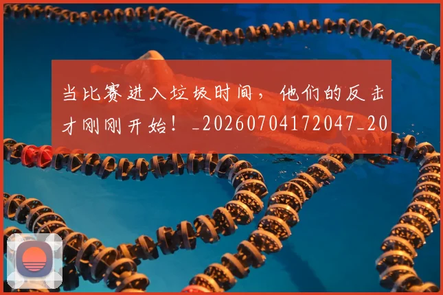 当比赛进入垃圾时间,他们的反击才刚刚开始!_20260704172047_20260722155614
