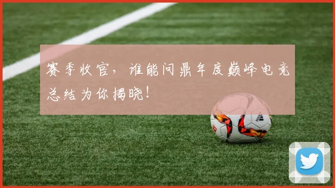 赛季收官，谁能问鼎年度巅峰电竞总结为你揭晓！