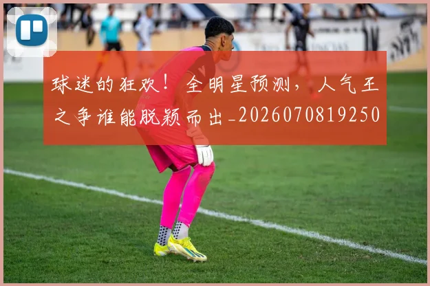 球迷的狂欢！全明星预测，人气王之争谁能脱颖而出_20260708192508