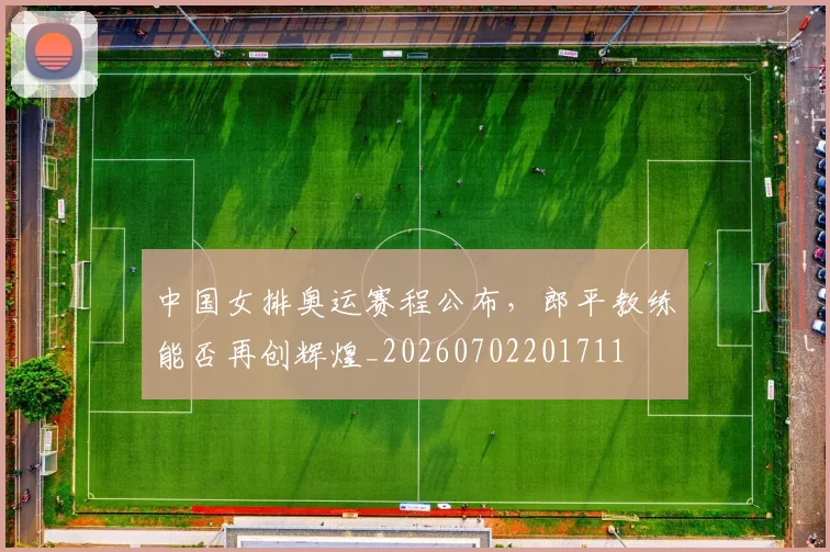 中国女排奥运赛程公布,郎平教练能否再创辉煌_20260702201711