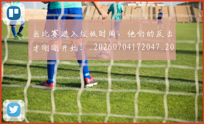 当比赛进入垃圾时间,他们的反击才刚刚开始!_20260704172047_20260722155614