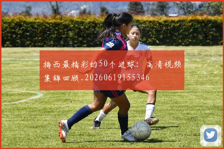 梅西最精彩的50个进球：高清视频集锦回顾_20260619155346