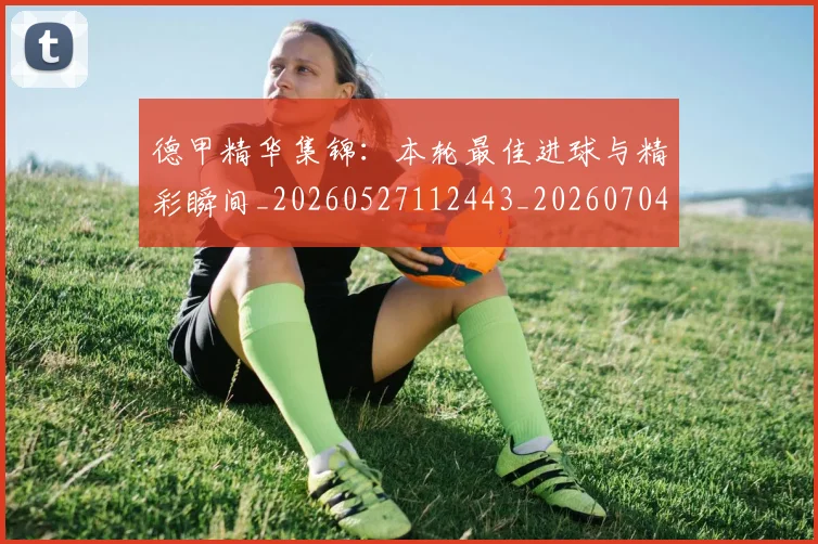 德甲精华集锦：本轮最佳进球与精彩瞬间_20260527112443_20260704173455