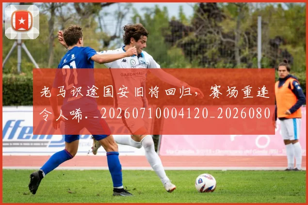 老马识途国安旧将回归，赛场重逢令人唏._20260710004120_20260803143849