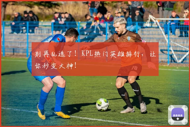 别再乱选了!KPL热门英雄排行,让你秒变大神!