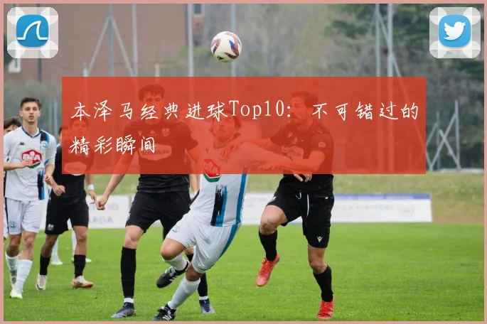 本泽马经典进球Top10:不可错过的精彩瞬间