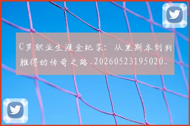 C罗职业生涯全纪录：从里斯本到利雅得的传奇之路_20260523195020_20260701213922