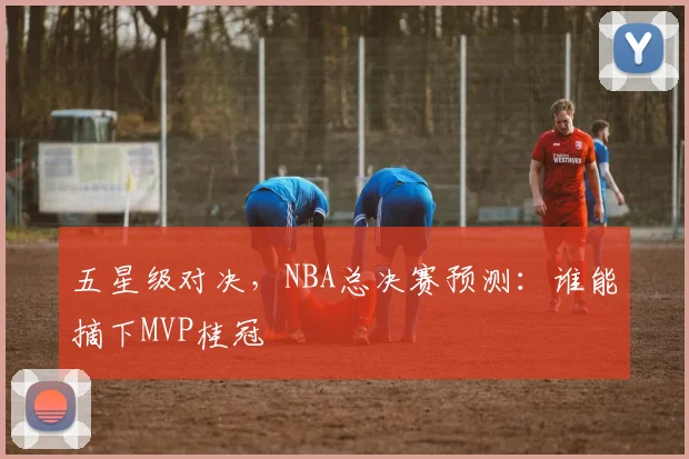 五星级对决，NBA总决赛预测：谁能摘下MVP桂冠